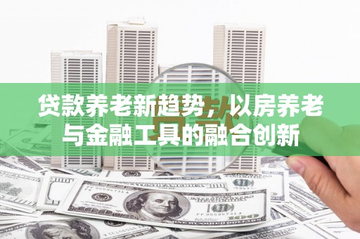 东港贷款养老新趋势，以房养老与金融工具的融合创新